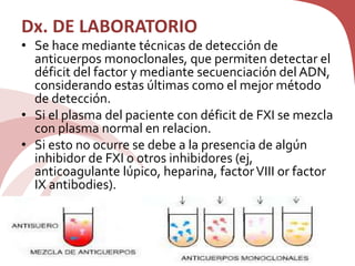 Dx. DE LABORATORIO
• Se hace mediante técnicas de detección de
anticuerpos monoclonales, que permiten detectar el
déficit del factor y mediante secuenciación del ADN,
considerando estas últimas como el mejor método
de detección.
• Si el plasma del paciente con déficit de FXI se mezcla
con plasma normal en relacion.
• Si esto no ocurre se debe a la presencia de algún
inhibidor de FXI o otros inhibidores (ej,
anticoagulante lúpico, heparina, factorVIII or factor
IX antibodies).
 