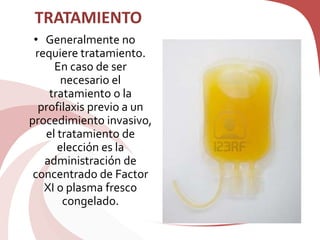 TRATAMIENTO
• Generalmente no
requiere tratamiento.
En caso de ser
necesario el
tratamiento o la
profilaxis previo a un
procedimiento invasivo,
el tratamiento de
elección es la
administración de
concentrado de Factor
XI o plasma fresco
congelado.
 