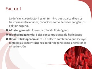 Factor I
La deficiencia de factor I es un término que abarca diversos
trastornos relacionados, conocidos como defectos congénitos
del fibrinógeno.
 Afibrinogenemia: Ausencia total de fibrinógeno
 Hipofibrinogenemia: Bajas concentraciones de fibrinógeno
 Hipodisfibrinogenemia: Es un defecto combinado que incluye
tanto bajas concentraciones de fibrinógeno como alteraciones
en su función
 