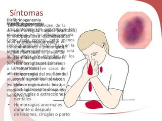 Síntomas
Afibrinogenemia
• Hemorragias nasales (epistaxis)
• Propensión a los moretones
• Periodos menstruales
abundantes o prolongados
(menorragia)
• Hemorragias musculares
• Hemorragias articulares
(hemartrosis)
• Hemorragia del muñón del
cordón umbilical al nacer
• Hemorragias en la boca,
particularmente después
de cirugías o extracciones
dentales
• Hemorragias anormales
durante o después
de lesiones, cirugías o parto
Hipofibrinogenemia
Los síntomas son similares a los
observados en la afibrinogenemia.
Como regla general, entre menos
concentración de factor I haya en la
sangre de una persona, mayor será
la frecuencia y/o gravedad de los
síntomas.
Disfibrinogenemia
Los síntomas dependen de la
manera en la que esté
funcionando el fibrinógeno
(que se encuentra presente en
concentraciones normales).
Algunas personas no presentan
ningún síntoma. Otras personas
padecen hemorragias (similares
a las observadas en casos de
afibrinogenemia) y otras
muestran signos de trombosis
(coágulos anormales en los
vasos sanguíneos) en vez de
hemorragias.
 