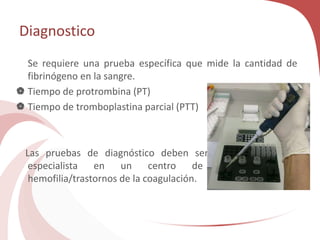 Diagnostico
Se requiere una prueba específica que mide la cantidad de
fibrinógeno en la sangre.
 Tiempo de protrombina (PT)
 Tiempo de tromboplastina parcial (PTT)
Las pruebas de diagnóstico deben ser realizadas por un
especialista en un centro de tratamiento de
hemofilia/trastornos de la coagulación.
 
