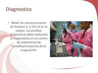 Diagnostico
• Medir las concentraciones
de factores II, V, VII y X en la
sangre. Las pruebas
diagnósticas debe realizarlas
un especialista en un centro
de tratamiento de
hemofilia/trastornos de la
coagulación.
 