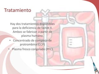 Tratamiento
Hay dos tratamientos disponibles
para la deficiencia de factor II.
Ambos se fabrican a partir de
plasma humano.
• Concentrado de complejo de
protrombina (CCP)
• Plasma fresco congelado (PFC)
 