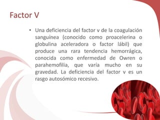 Factor V
• Una deficiencia del factor v de la coagulación
sanguínea (conocido como proacelerina o
globulina aceleradora o factor lábil) que
produce una rara tendencia hemorrágica,
conocida como enfermedad de Owren o
parahemofilia, que varía mucho en su
gravedad. La deficiencia del factor v es un
rasgo autosómico recesivo.
 