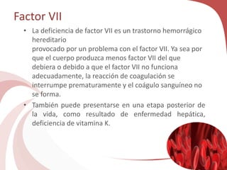 Factor VII
• La deficiencia de factor VII es un trastorno hemorrágico
hereditario
provocado por un problema con el factor VII. Ya sea por
que el cuerpo produzca menos factor VII del que
debiera o debido a que el factor VII no funciona
adecuadamente, la reacción de coagulación se
interrumpe prematuramente y el coágulo sanguíneo no
se forma.
• También puede presentarse en una etapa posterior de
la vida, como resultado de enfermedad hepática,
deficiencia de vitamina K.
 