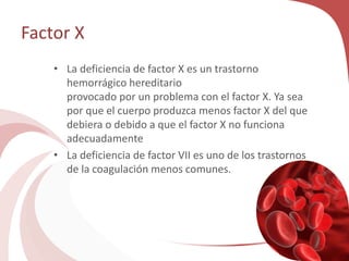 Factor X
• La deficiencia de factor X es un trastorno
hemorrágico hereditario
provocado por un problema con el factor X. Ya sea
por que el cuerpo produzca menos factor X del que
debiera o debido a que el factor X no funciona
adecuadamente
• La deficiencia de factor VII es uno de los trastornos
de la coagulación menos comunes.
 