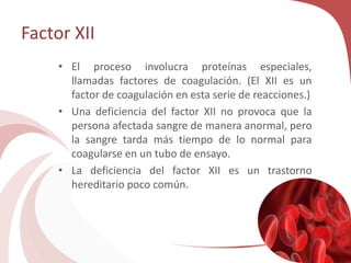 Factor XII
• El proceso involucra proteínas especiales,
llamadas factores de coagulación. (El XII es un
factor de coagulación en esta serie de reacciones.)
• Una deficiencia del factor XII no provoca que la
persona afectada sangre de manera anormal, pero
la sangre tarda más tiempo de lo normal para
coagularse en un tubo de ensayo.
• La deficiencia del factor XII es un trastorno
hereditario poco común.
 