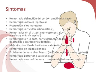 Síntomas
• Hemorragia del muñón del cordón umbilical al nacer
• Hemorragias nasales (epistaxis)
• Propensión a los moretones
• Hemorragias articulares (hemartrosis)
• Hemorragias en el sistema nervioso central
(cerebro y médula espinal)
• Hemorragias en la boca, particularmente después
de cirugías o extracciones dentales
• Mala cicatrización de heridas y cicatrización anormal
• Hemorragia en tejidos blandos
• Problemas durante el embarazo (incluyendo abortos recurrentes)
• Hemorragia posterior a la circuncisión
• Hemorragia anormal durante o después de lesiones o cirugías
 