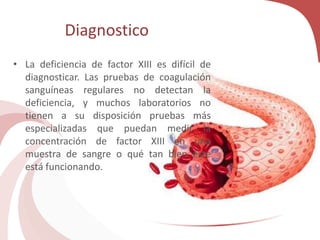 Diagnostico
• La deficiencia de factor XIII es difícil de
diagnosticar. Las pruebas de coagulación
sanguíneas regulares no detectan la
deficiencia, y muchos laboratorios no
tienen a su disposición pruebas más
especializadas que puedan medir la
concentración de factor XIII en una
muestra de sangre o qué tan bien éste
está funcionando.
 