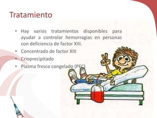 Tratamiento
• Hay varios tratamientos disponibles para
ayudar a controlar hemorragias en personas
con deficiencia de factor XIII.
• Concentrado de factor XIII
• Crioprecipitado
• Plasma fresco congelado (PFC)
 