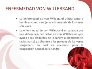 ENFERMEDAD VON WILLEBRAND
• La enfermedad de von Willebrand afecta tanto a
hombres como a mujeres y la mayoría de los casos
son leves.
• La enfermedad de von Willebrand es causada por
una deficiencia del factor de von Willebrand, que
ayuda a las plaquetas de la sangre a amontonarse
(aglutinarse) y adherirse a las paredes de los vasos
sanguíneos, lo cual es necesario para la
coagulación normal de la sangre.
 