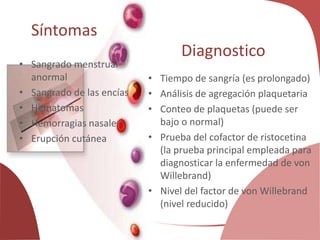 Síntomas
• Sangrado menstrual
anormal
• Sangrado de las encías
• Hematomas
• Hemorragias nasales
• Erupción cutánea
Diagnostico
• Tiempo de sangría (es prolongado)
• Análisis de agregación plaquetaria
• Conteo de plaquetas (puede ser
bajo o normal)
• Prueba del cofactor de ristocetina
(la prueba principal empleada para
diagnosticar la enfermedad de von
Willebrand)
• Nivel del factor de von Willebrand
(nivel reducido)
 