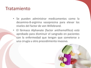 Tratamiento
• Se pueden administrar medicamentos como la
desamino-8-arginina vasopresina para elevar los
niveles del factor de von Willebrand.
• El fármaco Alphanate (factor antihemofílico) está
aprobado para disminuir el sangrado en pacientes
con la enfermedad que tengan que someterse a
una cirugía u otro procedimiento invasivo.
 