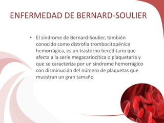 ENFERMEDAD DE BERNARD-SOULIER
• El síndrome de Bernard-Soulier, también
conocido como distrofia trombocitopénica
hemorrágica, es un trastorno hereditario que
afecta a la serie megacariocítica o plaquetaria y
que se caracteriza por un síndrome hemorrágico
con disminución del número de plaquetas que
muestran un gran tamaño
 