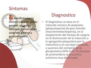 Síntomas
• Sus manifestaciones
clínicas incluyen, por lo
general, púrpura,
epistaxis, menorragia y
sangrado gingival y
gastrointestinal.
Diagnostico
• El diagnóstico se basa en el
reducido número de plaquetas
(plaquetopenia) de gran tamaño
(macrotrombocitopenia), en el
alargamiento del tiempo de sangria,
en la disminución de la inducción a
la agregación plaquetària por la
ristocetina y en una baja expresión
o ausencia del complejo de la
glicoproteína GPIb-V-IX. El consumo
de protrombina se encuentra
asimismo muy disminuido.
 