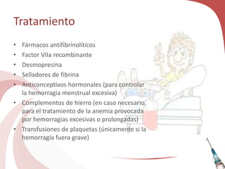 Tratamiento
• Fármacos antifibrinolíticos
• Factor VIIa recombinante
• Desmopresina
• Selladores de fibrina
• Anticonceptivos hormonales (para controlar
la hemorragia menstrual excesiva)
• Complementos de hierro (en caso necesario,
para el tratamiento de la anemia provocada
por hemorragias excesivas o prolongadas)
• Transfusiones de plaquetas (únicamente si la
hemorragia fuera grave)
 