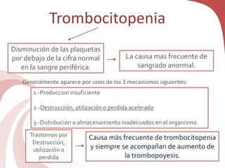 Trombocitopenia
Disminución de las plaquetas
por debajo de la cifra normal
en la sangre periférica.
Causa más frecuente de trombocitopenia
y siempre se acompañan de aumento de
la trombopoyesis.
La causa mas frecuente de
sangrado anormal.
Generalmente aparece por unos de los 3 mecanismos siguientes:
1.-Produccion insuficiente
2.-Destrucciión, utilización o perdida acelerada
3.-Distribucion o almacenamiento inadecuados en el organismo.
Trastornos por
Destrucción,
utilización o
perdida
 