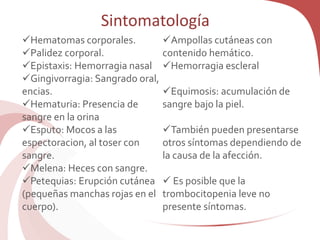 Sintomatología
Hematomas corporales.
Palidez corporal.
Epistaxis: Hemorragia nasal
Gingivorragia: Sangrado oral,
encias.
Hematuria: Presencia de
sangre en la orina
Esputo: Mocos a las
espectoracion, al toser con
sangre.
Melena: Heces con sangre.
Petequias: Erupción cutánea
(pequeñas manchas rojas en el
cuerpo).
Ampollas cutáneas con
contenido hemático.
Hemorragia escleral
Equimosis: acumulación de
sangre bajo la piel.
También pueden presentarse
otros síntomas dependiendo de
la causa de la afección.
 Es posible que la
trombocitopenia leve no
presente síntomas.
 