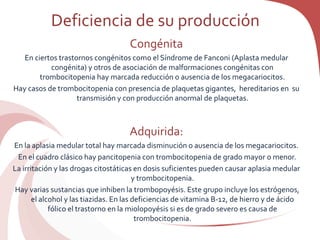 Deficiencia de su producción
Congénita
En ciertos trastornos congénitos como el Síndrome de Fanconi (Aplasta medular
congénita) y otros de asociación de malformaciones congénitas con
trombocitopenia hay marcada reducción o ausencia de los megacariocitos.
Hay casos de trombocitopenia con presencia de plaquetas gigantes, hereditarios en su
transmisión y con producción anormal de plaquetas.
Adquirida:
En la aplasia medular total hay marcada disminución o ausencia de los megacariocitos.
En el cuadro clásico hay pancitopenia con trombocitopenia de grado mayor o menor.
La irritación y las drogas citostáticas en dosis suficientes pueden causar aplasia medular
y trombocitopenia.
Hay varias sustancias que inhiben la trombopoyésis. Este grupo incluye los estrógenos,
el alcohol y las tiazidas. En las deficiencias de vitamina B-12, de hierro y de ácido
fólico el trastorno en la miolopoyésis si es de grado severo es causa de
trombocitopenia.
 