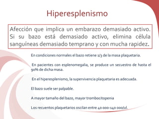 Hiperesplenismo
Afección que implica un embarazo demasiado activo.
Si su bazo está demasiado activo, elimina célula
sanguíneas demasiado temprano y con mucha rapidez.
En condiciones normales el bazo retiene 1/3 de la masa plaquetaria.
En pacientes con esplenomegalia, se produce un secuestro de hasta el
90% de dicha masa.
En el hiperesplenismo, la supervivencia plaquetaria es adecuada.
El bazo suele ser palpable.
A mayor tamaño del bazo, mayor trombocitopenia
Los recuentos plaquetarios oscilan entre 40 000-140 000/ul.
 