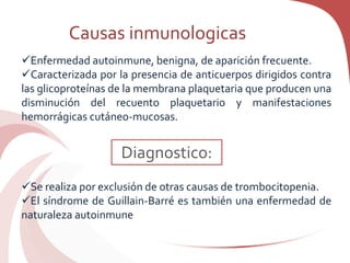 Causas inmunologicas
Enfermedad autoinmune, benigna, de aparición frecuente.
Caracterizada por la presencia de anticuerpos dirigidos contra
las glicoproteínas de la membrana plaquetaria que producen una
disminución del recuento plaquetario y manifestaciones
hemorrágicas cutáneo-mucosas.
Se realiza por exclusión de otras causas de trombocitopenia.
El síndrome de Guillain-Barré es también una enfermedad de
naturaleza autoinmune
Diagnostico:
 