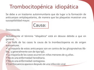 Se debe a un trastorno autoinmunitario que da lugar a la formación de
anticuerpos antiplaquetarios, de manera que las plaquetas muestran una
susceptibilidad mayor.
Desconocida.
Actualmente el término "idiopático" está en desuso debido a que en
general.
Un 60% de los casos la causa de la trombocitopenia es de origen
autoinmune.
La mayoría de estos anticuerpos son en contra de las glicoproteínas IIb-
IIIa, y generalmente son de tipo IgG.
La mayoría de los casos ocurren en niños menores de 15 años.
No es una enfermedad hereditaria.
No es una enfermedad contagiosa.
Con frecuencia aparece después de una infección viral.
Trombocitopénica idiopática
Causa:
 