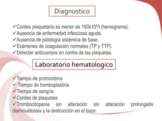 Conteo plaquetario es menor de 150x109/l (hemograma).
Ausencia de enfermedad infecciosa aguda.
Ausencia de patología sistémica de base.
Exámenes de coagulación normales (TP y TTP).
Detectar anticuerpos en contra de las plaquetas.
Tiempo de protrombina
 Tiempo de tromboplastina
Tiempo de sangría
Conteo de plaquetas
Trombocitopenia sin alteración sin alteración prolongado
disminuidoosis y la destrucción en el bazo.
Diagnostico
Laboratorio hematologico
 