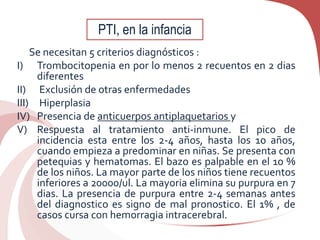 Se necesitan 5 criterios diagnósticos :
I) Trombocitopenia en por lo menos 2 recuentos en 2 dias
diferentes
II) Exclusión de otras enfermedades
III) Hiperplasia
IV) Presencia de anticuerpos antiplaquetarios y
V) Respuesta al tratamiento anti-inmune. El pico de
incidencia esta entre los 2-4 años, hasta los 10 años,
cuando empieza a predominar en niñas. Se presenta con
petequias y hematomas. El bazo es palpable en el 10 %
de los niños. La mayor parte de los niños tiene recuentos
inferiores a 20000/ul. La mayoria elimina su purpura en 7
dias. La presencia de purpura entre 2-4 semanas antes
del diagnostico es signo de mal pronostico. El 1% , de
casos cursa con hemorragia intracerebral.
PTI, en la infancia
 