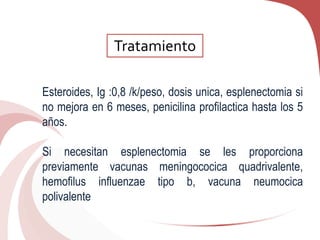 Esteroides, Ig :0,8 /k/peso, dosis unica, esplenectomia si
no mejora en 6 meses, penicilina profilactica hasta los 5
años.
Si necesitan esplenectomia se les proporciona
previamente vacunas meningococica quadrivalente,
hemofilus influenzae tipo b, vacuna neumocica
polivalente
Tratamiento
 