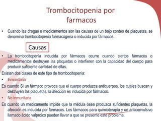 Trombocitopenia por
farmacos
• Cuando las drogas o medicamentos son las causas de un bajo conteo de plaquetas, se
denomina trombocitopenia farmacógena o inducida por fármacos.
• La trombocitopenia inducida por fármacos ocurre cuando ciertos fármacos o
medicamentos destruyen las plaquetas o interfieren con la capacidad del cuerpo para
producir suficiente cantidad de ellas.
Existen dos clases de este tipo de trombocitopenia:
• Inmunitaria
Es cuando Si un fármaco provoca que el cuerpo produzca anticuerpos, los cuales buscan y
destruyen las plaquetas, la afección es inducida por fármacos.
• No inmunitaria
Es cuando un medicamento impide que la médula ósea produzca suficientes plaquetas, la
afección es inducida por fármacos. Los fármacos para quimioterapia y un anticonvulsivo
llamado ácido valproico pueden llevar a que se presente este problema.
Causas
 