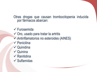 Otras drogas que causan trombocitopenia inducida
por fármacos abarcan:
 Furosemida
 Oro, usado para tratar la artritis
 Antinflamatorios no esteroides (AINES)
 Penicilina
 Quinidina
 Quinina
 Ranitidina
 Sulfamidas
 