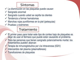  La disminución en las plaquetas puede causar:
 Sangrado anormal
 Sangrado cuando usted se cepilla los dientes
 Tendencia a formar hematomas
 Manchas rojas puntiformes en la piel (petequias)
 Pruebas y exámenes
 El primer paso para tratar este tipo de conteo bajo de plaquetas es
dejar de usar el fármaco que puede estar causando el problema.
 Para las personas que tienen sangrado potencialmente mortal, los
tratamientos pueden abarcar:
 Terapia de inmunoglobulina por vía intravenosa (IGIV)
 Intercambio del plasma (plasmaféresis)
 Transfusiones de plaquetas
Síntomas
Tratamiento
 