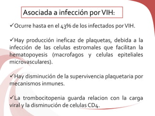 Ocurre hasta en el 43% de los infectados porVIH.
Hay producción ineficaz de plaquetas, debida a la
infección de las celulas estromales que facilitan la
hematopoyesis (macrofagos y celulas epiteliales
microvasculares).
Hay disminución de la supervivencia plaquetaria por
mecanismos inmunes.
La trombocitopenia guarda relacion con la carga
viral y la disminución de celulas CD4.
Asociada a infección porVIH:
 