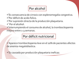 Es consecuencia de cirrosis con esplenomegalia congestiva.
Por déficit de acido folico.
Por supresión directa de la producción plaquetaria.
 Por el alcohol.
Interrumpiendo el consumo de alcohol, la trombocitopemia
mejora entre 1-3 semanas.
Aparece trombocitopenia leve en el 20% de pacientes afectos
de anemia megaloblastica.
Es causada por producción plaquetaria ineficaz.
Por alcohol
Por déficit nutricional
 