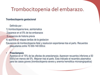 Trombocitopenia del embarazo.
Trombocitopenia gestacional
Definida por :
1) trombocitopenia leve, asintomatica
2)aparece en el 5% de lso embarazos
3) ausencia de historia previa
4) aparece en etapas tardias de la gestacion
5)ausencia de trombocitopenia fetal y resolucion espontanea tras el parto. Recuentos
plaquetarios entre 70 000-140 000/ul.
• Preeclampsia
Aparece en el 15% de las afectas de preeclampsia. Aparecen recuentos inferiores a 50
000/ul en menos del 5%. Mejoran tras el parto. Esta indicado el recambio plasmatico
para los casos graves (trombocitopenia severa y anemia hemolitica microangiopatica)
 