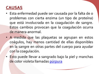 CAUSAS
• Esta enfermedad puede ser causada por la falta de o
problemas con cierta enzima (un tipo de proteína)
que está involucrada en la coagulación de sangre.
Estos cambios provocan que la coagulación ocurra
de manera anormal.
• A medida que las plaquetas se agrupan en estos
coágulos, hay menos cantidad de ellas disponibles
en la sangre en otras partes del cuerpo para ayudar
con la coagulación.
• Esto puede llevar a sangrado bajo la piel y manchas
de color violeta llamadas púrpura
 