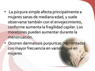 • La púrpura simple afecta principalmente a
mujeres sanas de mediana edad, y suele
observarse también con el envejecimiento,
conforme aumenta la fragilidad capilar. Los
moretones pueden aumentar durante la
menstruación.
• Ocurren dermatosis purpuricas pigmentadas
con mayor frecuencia en varones que en
mujeres
 