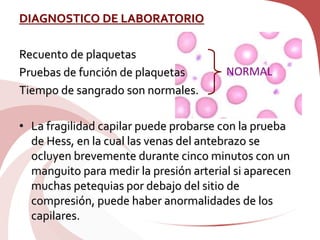 DIAGNOSTICO DE LABORATORIO
Recuento de plaquetas
Pruebas de función de plaquetas
Tiempo de sangrado son normales.
• La fragilidad capilar puede probarse con la prueba
de Hess, en la cual las venas del antebrazo se
ocluyen brevemente durante cinco minutos con un
manguito para medir la presión arterial si aparecen
muchas petequias por debajo del sitio de
compresión, puede haber anormalidades de los
capilares.
NORMAL
 