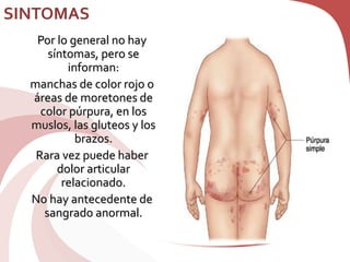 SINTOMAS
Por lo general no hay
síntomas, pero se
informan:
manchas de color rojo o
áreas de moretones de
color púrpura, en los
muslos, las gluteos y los
brazos.
Rara vez puede haber
dolor articular
relacionado.
No hay antecedente de
sangrado anormal.
 