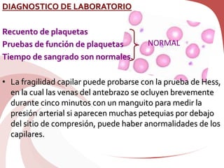 DIAGNOSTICO DE LABORATORIO
Recuento de plaquetas
Pruebas de función de plaquetas
Tiempo de sangrado son normales.
• La fragilidad capilar puede probarse con la prueba de Hess,
en la cual las venas del antebrazo se ocluyen brevemente
durante cinco minutos con un manguito para medir la
presión arterial si aparecen muchas petequias por debajo
del sitio de compresión, puede haber anormalidades de los
capilares.
NORMAL
 