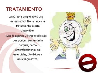 TRATAMIENTO
La púrpura simple no es una
enfermedad. No se necesita
tratamiento ni está
disponible.
evite la aspirina y otras medicinas
que pueden aumentar la
púrpura, como
antiinflamatorios no
esteroides, diuréticos y
anticoagulantes.
 