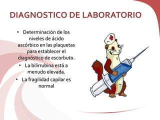 DIAGNOSTICO DE LABORATORIO
• Determinación de los
niveles de ácido
ascórbico en las plaquetas
para establecer el
diagnóstico de escorbuto.
• La bilirrubina está a
menudo elevada.
• La fragilidad capilar es
normal
 