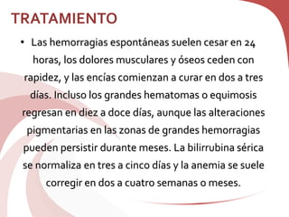 TRATAMIENTO
• Las hemorragias espontáneas suelen cesar en 24
horas, los dolores musculares y óseos ceden con
rapidez, y las encías comienzan a curar en dos a tres
días. Incluso los grandes hematomas o equimosis
regresan en diez a doce días, aunque las alteraciones
pigmentarias en las zonas de grandes hemorragias
pueden persistir durante meses. La bilirrubina sérica
se normaliza en tres a cinco días y la anemia se suele
corregir en dos a cuatro semanas o meses.
 