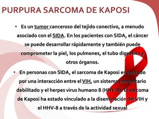 PURPURA SARCOMA DE KAPOSI
• Es un tumor canceroso del tejido conectivo, a menudo
asociado con el SIDA. En los pacientes con SIDA, el cáncer
se puede desarrollar rápidamente y también puede
comprometer la piel, los pulmones, el tubo digestivo y
otros órganos.
• En personas con SIDA, el sarcoma de Kaposi es causado
por una interacción entre elVIH, un sistema inmunitario
debilitado y el herpes virus humano 8 (HHV-8). El sarcoma
de Kaposi ha estado vinculado a la diseminación delVIH y
el HHV-8 a través de la actividad sexual
 
