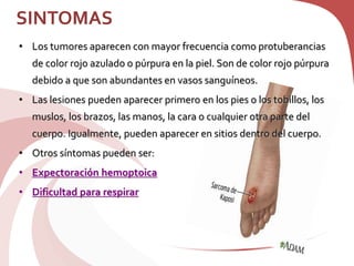 SINTOMAS
• Los tumores aparecen con mayor frecuencia como protuberancias
de color rojo azulado o púrpura en la piel. Son de color rojo púrpura
debido a que son abundantes en vasos sanguíneos.
• Las lesiones pueden aparecer primero en los pies o los tobillos, los
muslos, los brazos, las manos, la cara o cualquier otra parte del
cuerpo. Igualmente, pueden aparecer en sitios dentro del cuerpo.
• Otros síntomas pueden ser:
• Expectoración hemoptoica
• Dificultad para respirar
 