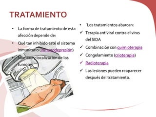 TRATAMIENTO
• La forma de tratamiento de esta
afección depende de:
• Qué tan inhibido esté el sistema
inmunitario (inmunodepresión)
• Número y localización de los
tumores
• ´Los tratamientos abarcan:
 Terapia antiviral contra el virus
del SIDA
 Combinación con quimioterapia
 Congelamiento (crioterapia)
 Radioterapia
 Las lesiones pueden reaparecer
después del tratamiento.
 