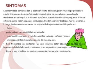 SINTOMAS
La enfermedad comienza con la aparición súbita de una erupción cutánea purpúrica que
afecta típicamente las superficies extensoras de pies, piernas y brazos y una banda
transversal en las nalgas. Las lesiones purpúricas pueden iniciarse como pequeñas áreas de
urticaria que se hacen palpables e induradas. Pueden aparecer brotes de nuevas lesiones a
lo largo de días o varias semanas. La mayoría de los pacientes también padecen:
• fiebre
• poliartralgias con sensibilidad periarticular
• tumefacción asociadas en tobillos, rodillas, caderas, muñecas y codos.
• Muchos pacientes desarrollan edema de manos y pies.
• Son frecuentes los trastornos GI, que incluyen dolor abdominal de tipo cólico,
hipersensibilidad abdominal y melenas o pruebas positivas para sangre oculta en heces.
• Entre el 25 y el 50% de los pacientes presentan hematuria y proteinuria.
 