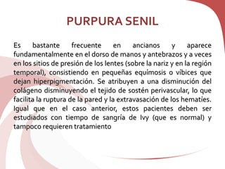 PURPURA SENIL
Es bastante frecuente en ancianos y aparece
fundamentalmente en el dorso de manos y antebrazos y a veces
en los sitios de presión de los lentes (sobre la nariz y en la región
temporal), consistiendo en pequeñas equímosis o víbices que
dejan hiperpigmentación. Se atribuyen a una disminución del
colágeno disminuyendo el tejido de sostén perivascular, lo que
facilita la ruptura de la pared y la extravasación de los hematíes.
Igual que en el caso anterior, estos pacientes deben ser
estudiados con tiempo de sangría de Ivy (que es normal) y
tampoco requieren tratamiento
 
