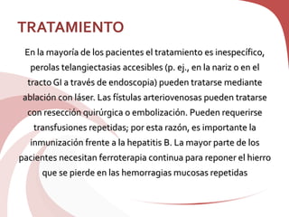 TRATAMIENTO
En la mayoría de los pacientes el tratamiento es inespecífico,
perolas telangiectasias accesibles (p. ej., en la nariz o en el
tracto GI a través de endoscopia) pueden tratarse mediante
ablación con láser. Las fístulas arteriovenosas pueden tratarse
con resección quirúrgica o embolización. Pueden requerirse
transfusiones repetidas; por esta razón, es importante la
inmunización frente a la hepatitis B. La mayor parte de los
pacientes necesitan ferroterapia continua para reponer el hierro
que se pierde en las hemorragias mucosas repetidas
 