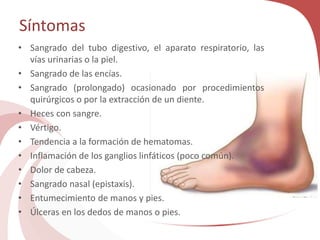 Síntomas
• Sangrado del tubo digestivo, el aparato respiratorio, las
vías urinarias o la piel.
• Sangrado de las encías.
• Sangrado (prolongado) ocasionado por procedimientos
quirúrgicos o por la extracción de un diente.
• Heces con sangre.
• Vértigo.
• Tendencia a la formación de hematomas.
• Inflamación de los ganglios linfáticos (poco común).
• Dolor de cabeza.
• Sangrado nasal (epistaxis).
• Entumecimiento de manos y pies.
• Úlceras en los dedos de manos o pies.
 